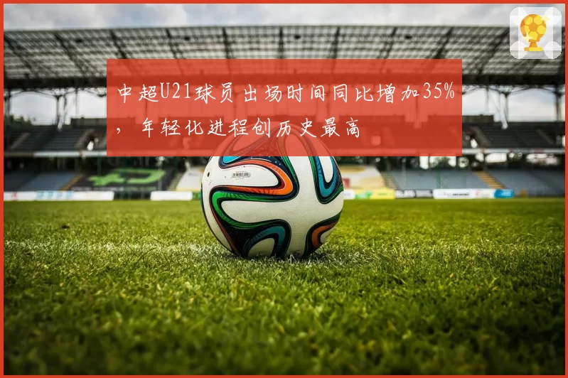 中超U21球员出场时间同比增加35%，年轻化进程创历史最高