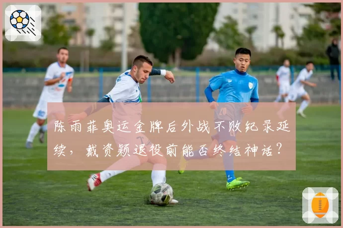 陈雨菲奥运金牌后外战不败纪录延续,戴资颖退役前能否终结神话?