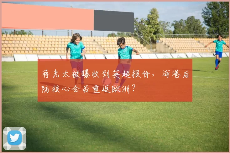 蒋光太被曝收到英超报价,海港后防核心会否重返欧洲?