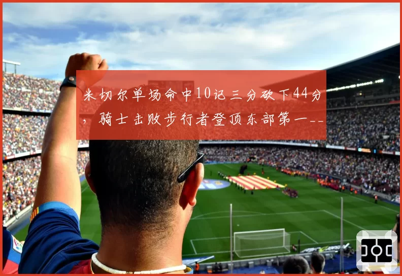 米切尔单场命中10记三分砍下44分，骑士击败步行者登顶东部第一__br_