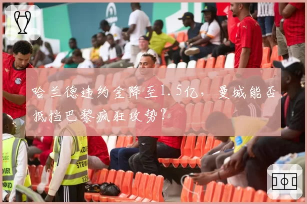 哈兰德违约金降至1.5亿，曼城能否抵挡巴黎疯狂攻势？