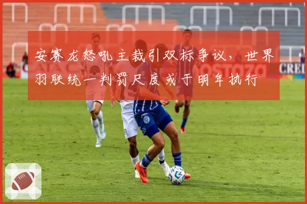 安赛龙怒吼主裁引双标争议，世界羽联统一判罚尺度或于明年执行