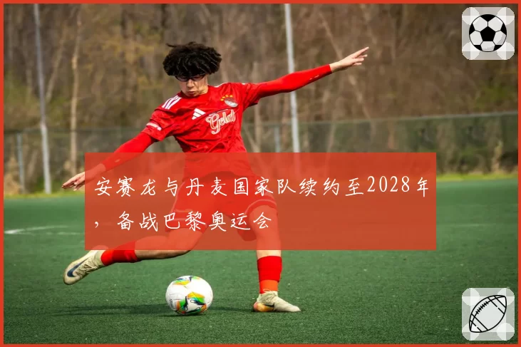 安赛龙与丹麦国家队续约至2028年，备战巴黎奥运会