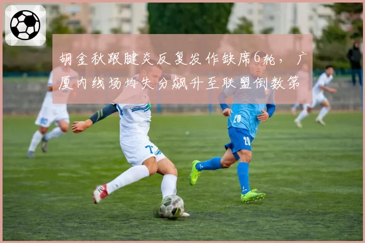 胡金秋跟腱炎反复发作缺席6轮，广厦内线场均失分飙升至联盟倒数第三