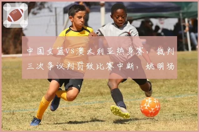 中国女篮vs澳大利亚热身赛，裁判三次争议判罚致比赛中断，姚明场边皱眉