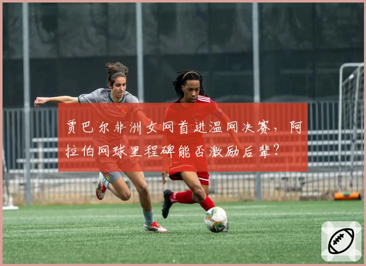 贾巴尔非洲女网首进温网决赛，阿拉伯网球里程碑能否激励后辈？