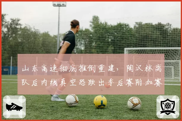 山东高速彻底推倒重建，陶汉林离队后内线真空恐跌出季后赛附加赛区