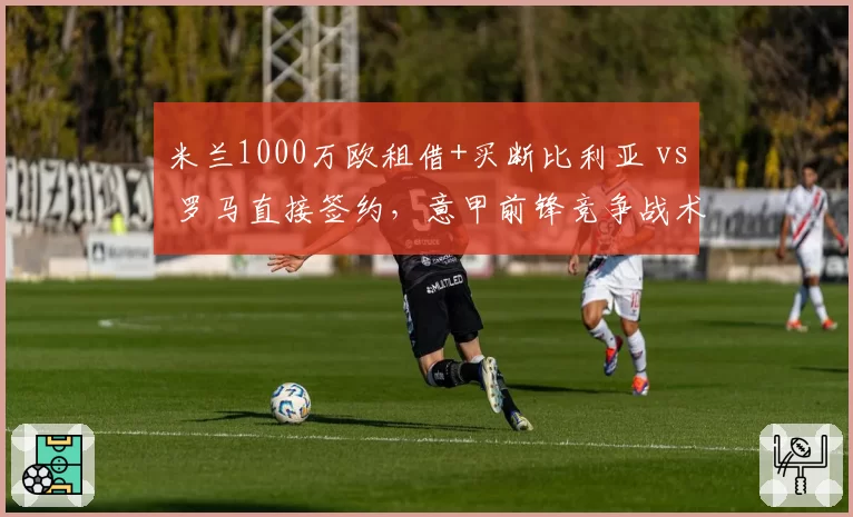 米兰1000万欧租借+买断比利亚 vs 罗马直接签约，意甲前锋竞争战术分化