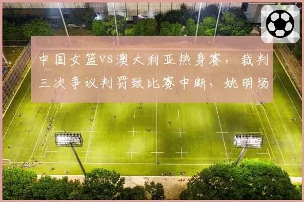 中国女篮vs澳大利亚热身赛，裁判三次争议判罚致比赛中断，姚明场边皱眉
