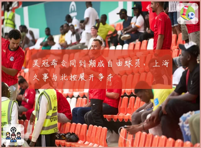 吴冠希合同到期成自由球员，上海久事与北控展开争夺