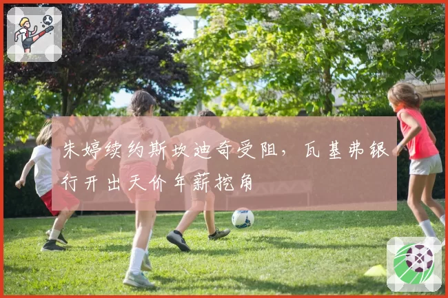 朱婷续约斯坎迪奇受阻，瓦基弗银行开出天价年薪挖角
