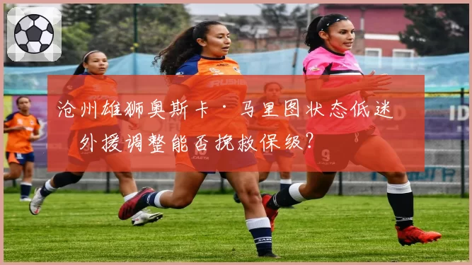沧州雄狮奥斯卡·马里图状态低迷，外援调整能否挽救保级？
