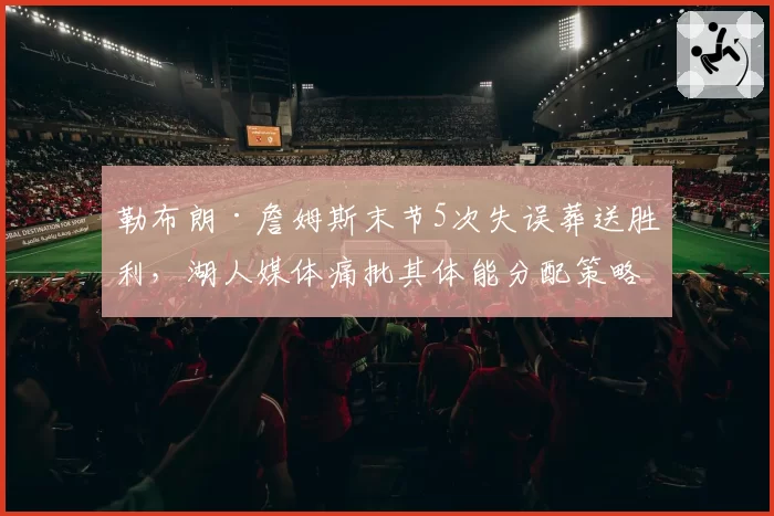 勒布朗·詹姆斯末节5次失误葬送胜利,湖人媒体痛批其体能分配策略已成球队毒瘤