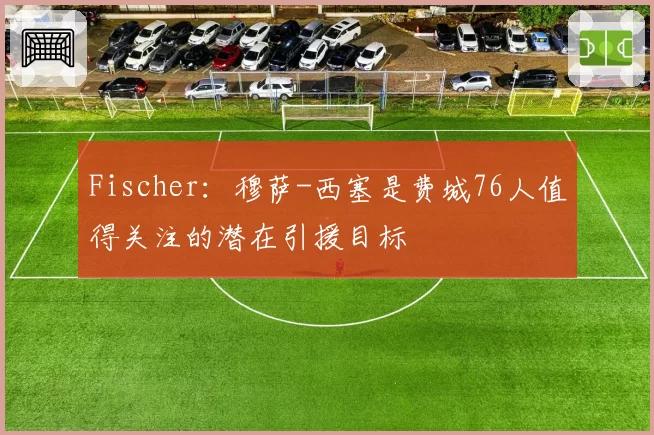 Fischer：穆萨-西塞是费城76人值得关注的潜在引援目标