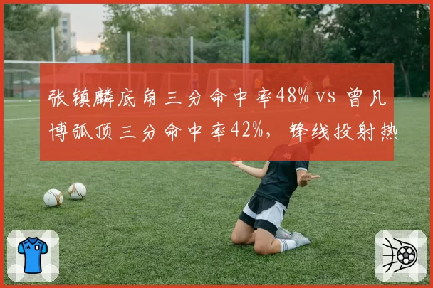 张镇麟底角三分命中率48% vs 曾凡博弧顶三分命中率42%，锋线投射热区揭示战术定位差异