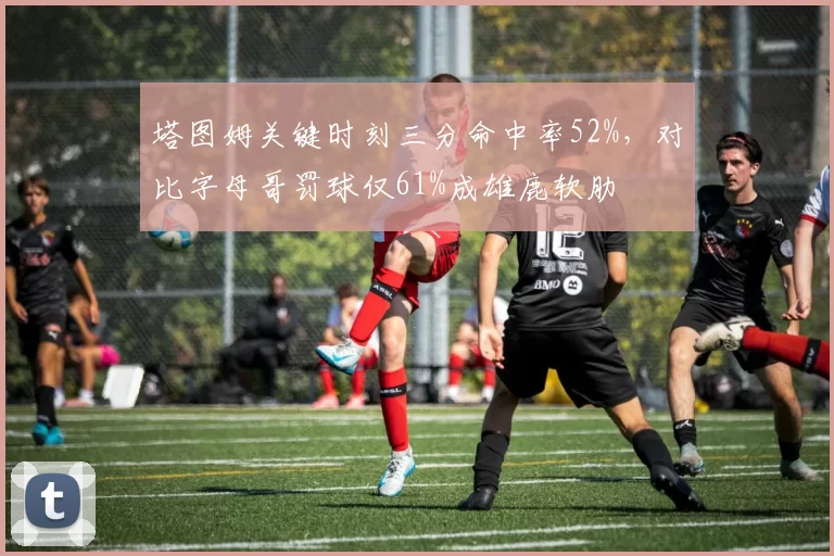 塔图姆关键时刻三分命中率52%，对比字母哥罚球仅61%成雄鹿软肋
