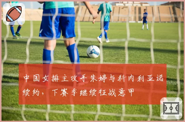 中国女排主攻手朱婷与科内利亚诺续约,下赛季继续征战意甲