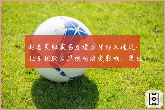 赵岩昊脑震荡后遗症评估未通过,北京控股后卫线轮换受影响,复出时间待定