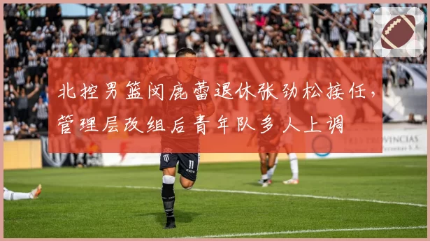 北控男篮闵鹿蕾退休张劲松接任，管理层改组后青年队多人上调
