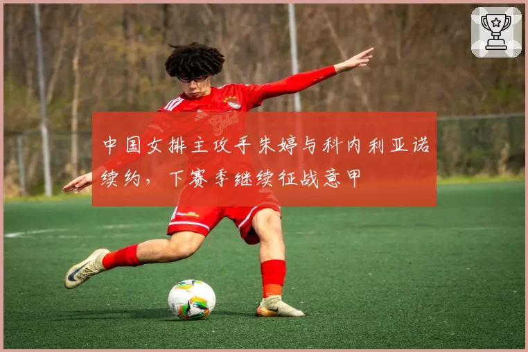 中国女排主攻手朱婷与科内利亚诺续约,下赛季继续征战意甲