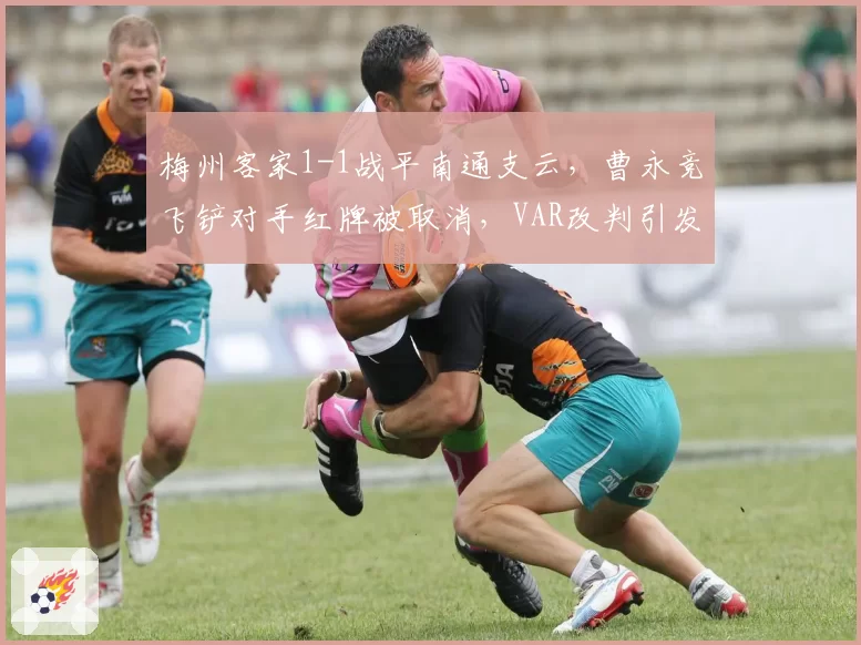 梅州客家1-1战平南通支云，曹永竞飞铲对手红牌被取消，VAR改判引发双方球迷互怼