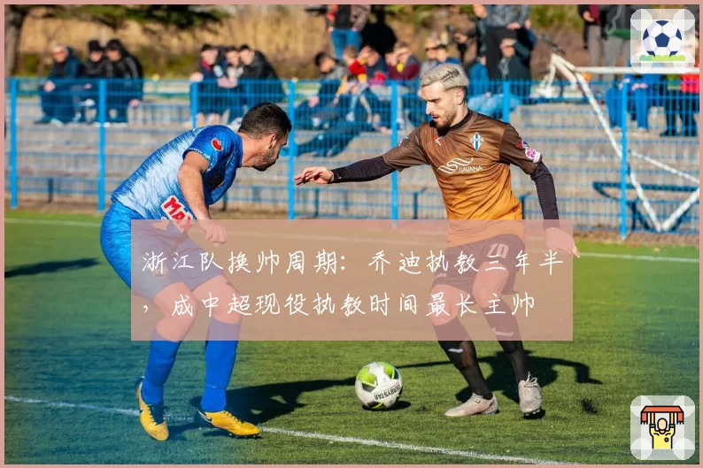 浙江队换帅周期：乔迪执教三年半，成中超现役执教时间最长主帅