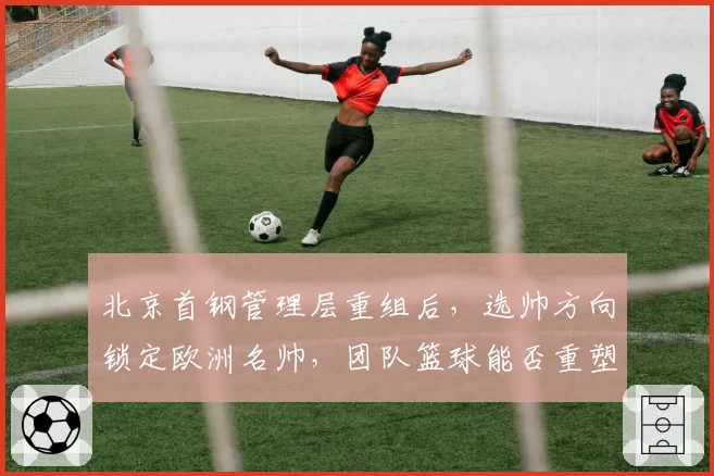 北京首钢管理层重组后,选帅方向锁定欧洲名帅,团队篮球能否重塑王朝?