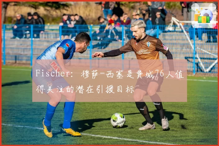 Fischer：穆萨-西塞是费城76人值得关注的潜在引援目标