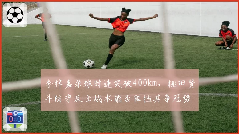 李梓嘉杀球时速突破400km，桃田贤斗防守反击战术能否阻挡其争冠势头？