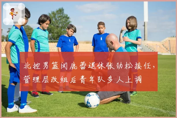 北控男篮闵鹿蕾退休张劲松接任，管理层改组后青年队多人上调