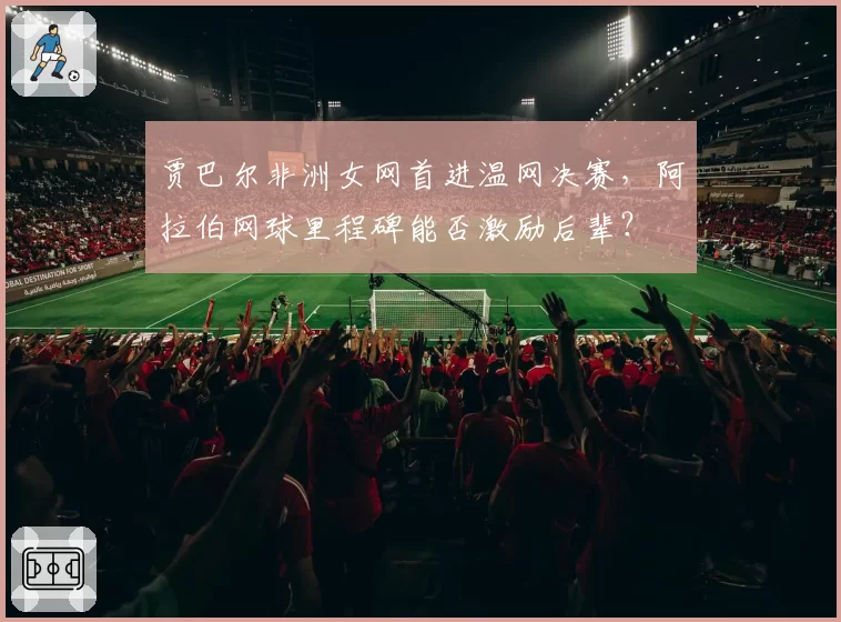贾巴尔非洲女网首进温网决赛，阿拉伯网球里程碑能否激励后辈？