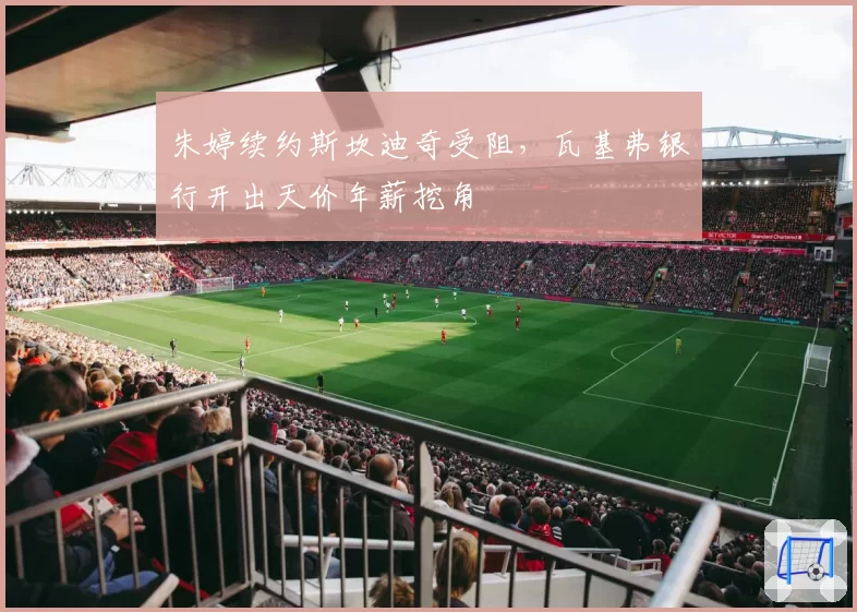 朱婷续约斯坎迪奇受阻，瓦基弗银行开出天价年薪挖角