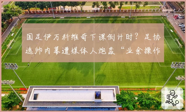 国足伊万科维奇下课倒计时？足协选帅内幕遭媒体人炮轰“业余操作”
