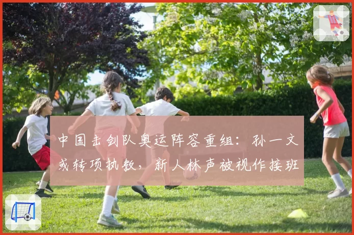 中国击剑队奥运阵容重组:孙一文或转项执教,新人林声被视作接班人