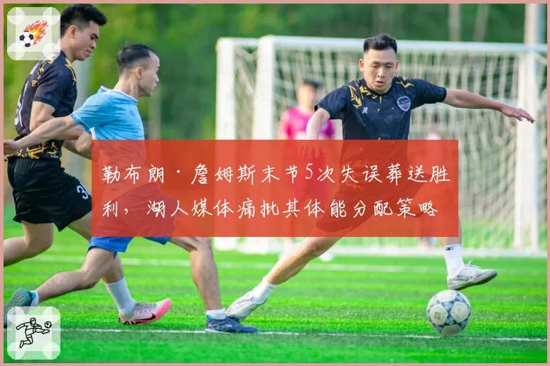 勒布朗·詹姆斯末节5次失误葬送胜利，湖人媒体痛批其体能分配策略已成球队毒瘤