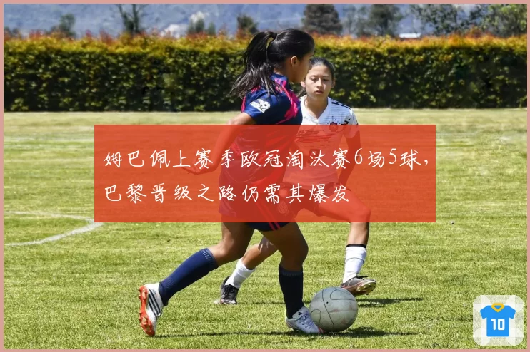 姆巴佩上赛季欧冠淘汰赛6场5球，巴黎晋级之路仍需其爆发
