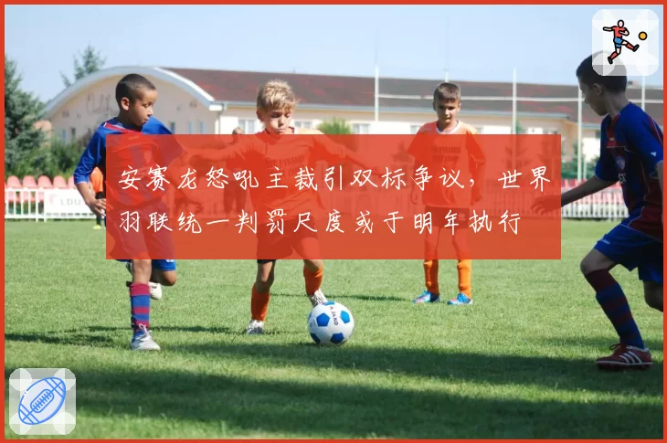 安赛龙怒吼主裁引双标争议，世界羽联统一判罚尺度或于明年执行