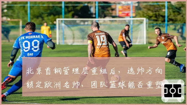 北京首钢管理层重组后,选帅方向锁定欧洲名帅,团队篮球能否重塑王朝?